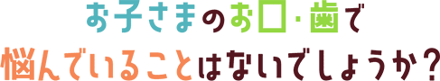 お子さまのお口・歯で悩んでいることはないでしょうか?